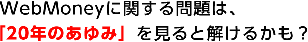 ウェブマネーに関する問題は、「20年のあゆみ」を見ると解けるかも？