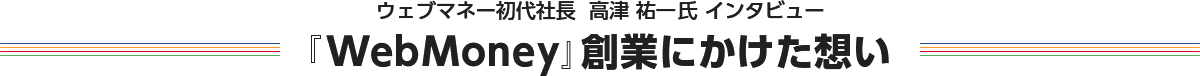 ウェブマネー初代社長  高津 祐一氏 インタビュー 『WebMoney』創業にかけた想い