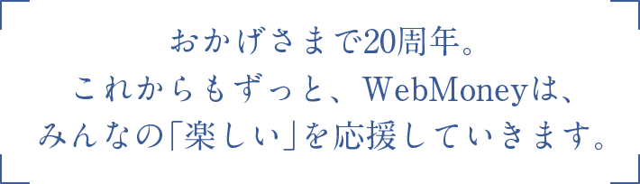 おかげさまで20周年。これからもずっと、WebMoneyは、みんなの「楽しい」を応援していきます。