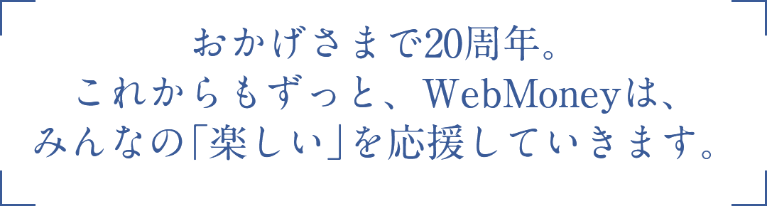 おかげさまで20周年。これからもずっと、WebMoneyは、みんなの「楽しい」を応援していきます。