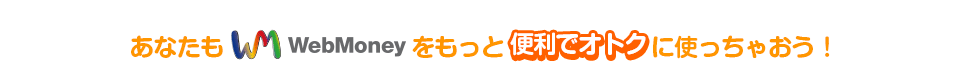 あなたもWebMoneyをもっと便利でオトクに使っちゃおう！