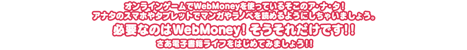 オンラインゲームでWebMoneyを使っているそこのア・ナ・タ！アナタのスマホやタブレットでマンガやラノベを読めるようにしちゃいましょう。必要なのはWebMoney！そうそれだけです！！さあ電子書籍ライフをはじめてみましょう！！