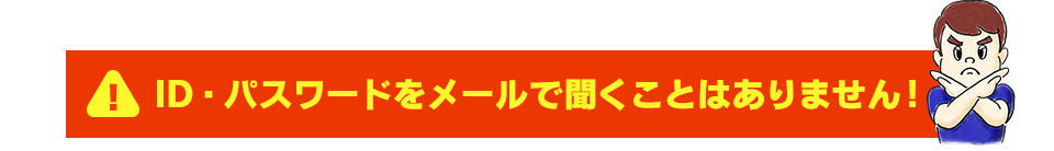 ID・パスワードをメールで聞くことはありません！